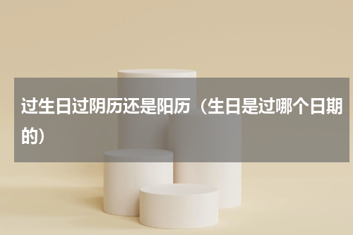 过生日过阴历还是阳历（生日是过哪个日期的）