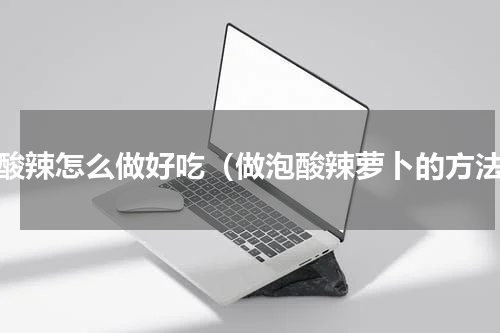 泡酸辣怎么做好吃（做泡酸辣萝卜的方法）