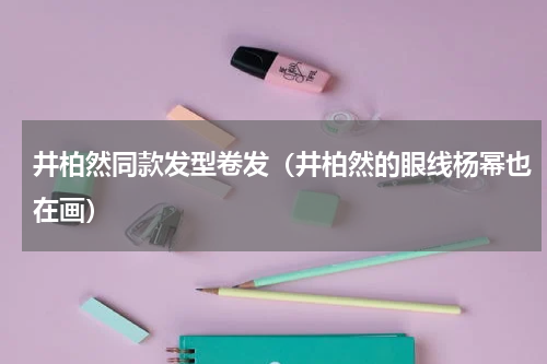 井柏然同款发型卷发（井柏然的眼线杨幂也在画）