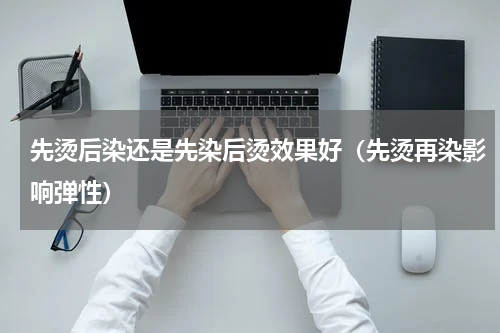 先烫后染还是先染后烫效果好（先烫再染影响弹性）