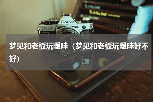 梦见和老板玩暧昧（梦见和老板玩暧昧好不好）