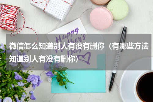 微信怎么知道别人有没有删你（有哪些方法知道别人有没有删你）