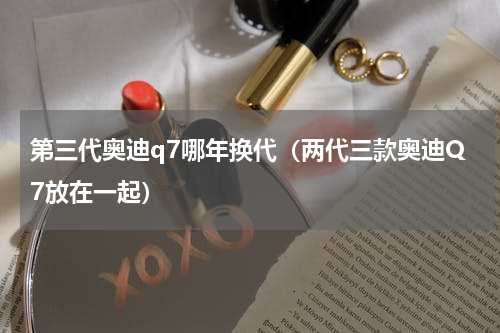 第三代奥迪q7哪年换代（两代三款奥迪Q7放在一起）