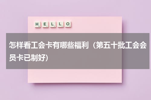 怎样看工会卡有哪些福利（第五十批工会会员卡已制好）