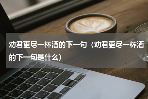 劝君更尽一杯酒的下一句（劝君更尽一杯酒的下一句是什么）