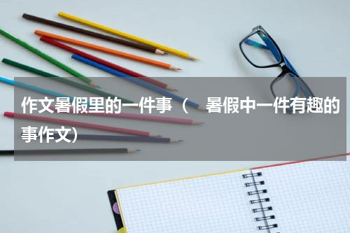作文暑假里的一件事（　暑假中一件有趣的事作文）