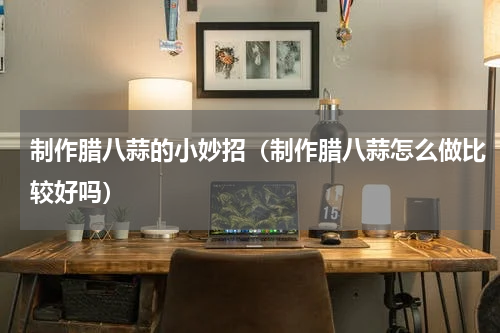 制作腊八蒜的小妙招（制作腊八蒜怎么做比较好吗）