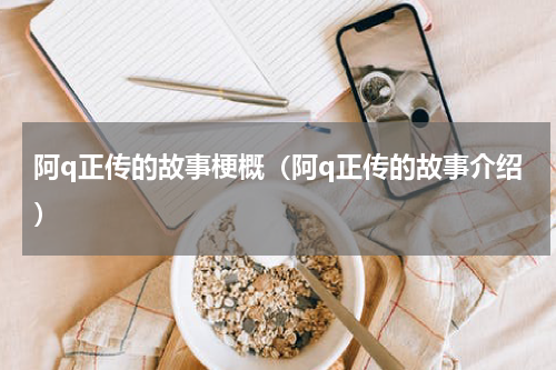 阿q正传的故事梗概（阿q正传的故事介绍）