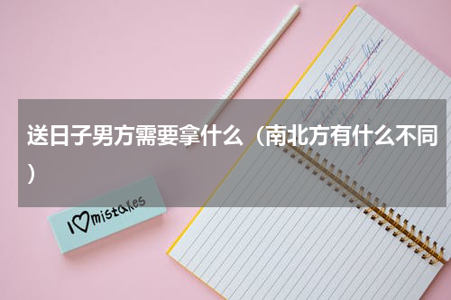 送日子男方需要拿什么（南北方有什么不同）