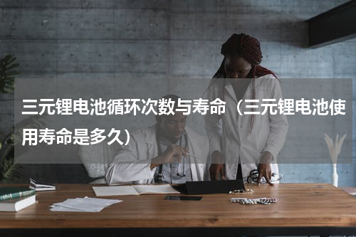三元锂电池循环次数与寿命（三元锂电池使用寿命是多久）