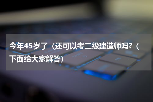 今年45岁了（还可以考二级建造师吗?（下面给大家解答）