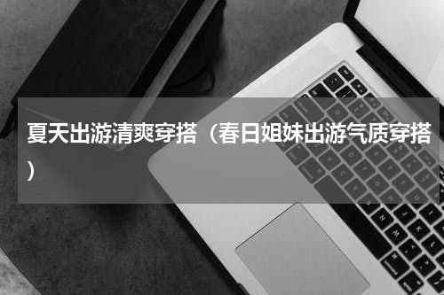 夏天出游清爽穿搭（春日姐妹出游气质穿搭）