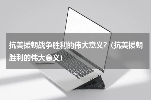 抗美援朝战争胜利的伟大意义?（抗美援朝胜利的伟大意义）