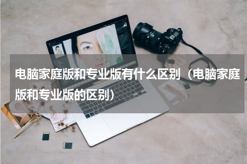 电脑家庭版和专业版有什么区别（电脑家庭版和专业版的区别）