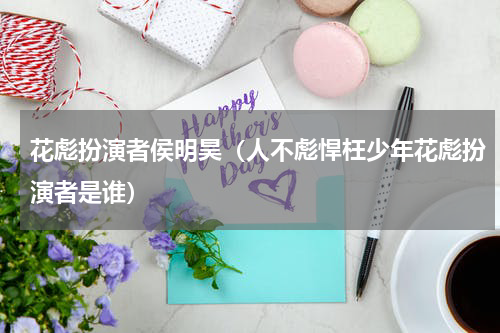 花彪扮演者侯明昊（人不彪悍枉少年花彪扮演者是谁）