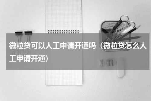 微粒贷可以人工申请开通吗（微粒贷怎么人工申请开通）
