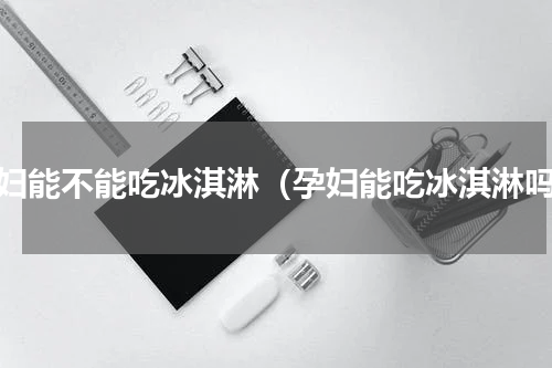 孕妇能不能吃冰淇淋（孕妇能吃冰淇淋吗）