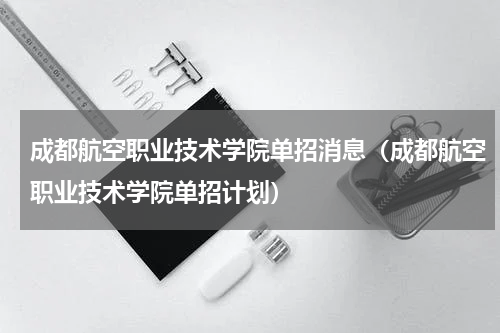成都航空职业技术学院单招消息（成都航空职业技术学院单招计划）