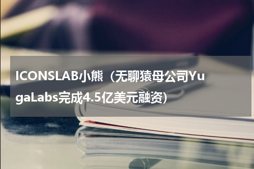 ICONSLAB小熊（无聊猿母公司YugaLabs完成4.5亿美元融资）
