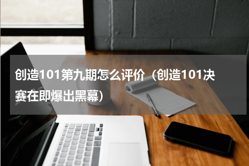 创造101第九期怎么评价（创造101决赛在即爆出黑幕）