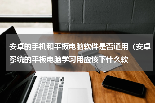安卓的手机和平板电脑软件是否通用（安卓系统的平板电脑学习用应该下什么软