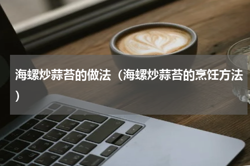 海螺炒蒜苔的做法（海螺炒蒜苔的烹饪方法）