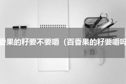 百香果的籽要不要嚼（百香果的籽要嚼吗）
