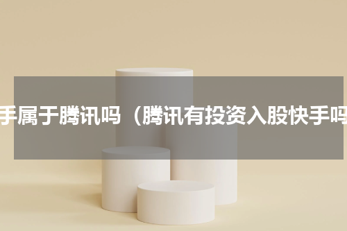快手属于腾讯吗（腾讯有投资入股快手吗）