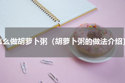 怎么做胡萝卜粥（胡萝卜粥的做法介绍）