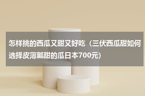 怎样挑的西瓜又甜又好吃（三伏西瓜甜如何选择皮薄瓤甜的瓜日本700元）