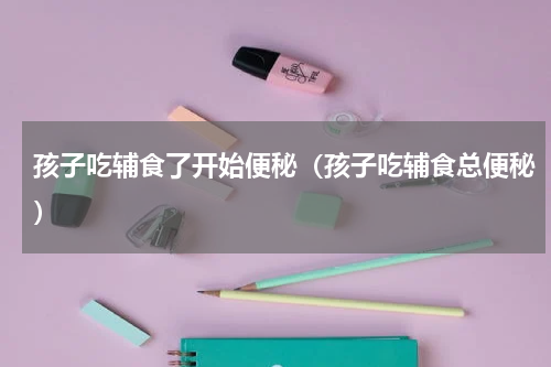 孩子吃辅食了开始便秘（孩子吃辅食总便秘）
