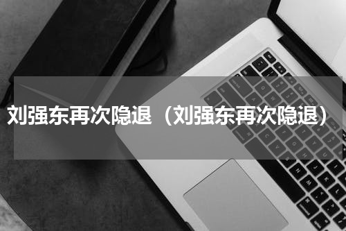 刘强东再次隐退（刘强东再次隐退）