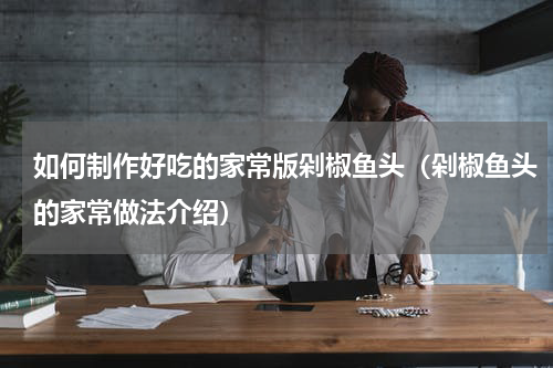 如何制作好吃的家常版剁椒鱼头（剁椒鱼头的家常做法介绍）