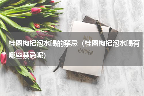 桂圆枸杞泡水喝的禁忌（桂圆枸杞泡水喝有哪些禁忌呢）