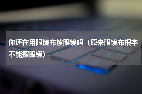 你还在用眼镜布擦眼镜吗（原来眼镜布根本不能擦眼镜）