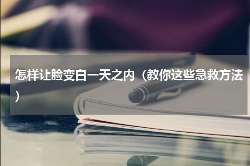 怎样让脸变白一天之内（教你这些急救方法）