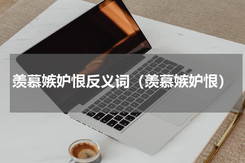羡慕嫉妒恨反义词（羡慕嫉妒恨）