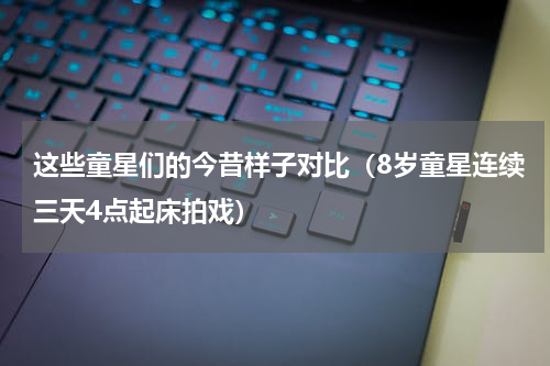 这些童星们的今昔样子对比（8岁童星连续三天4点起床拍戏）
