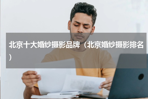 北京十大婚纱摄影品牌（北京婚纱摄影排名）