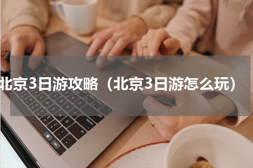 北京3日游攻略（北京3日游怎么玩）