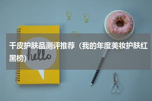 干皮护肤品测评推荐（我的年度美妆护肤红黑榜）