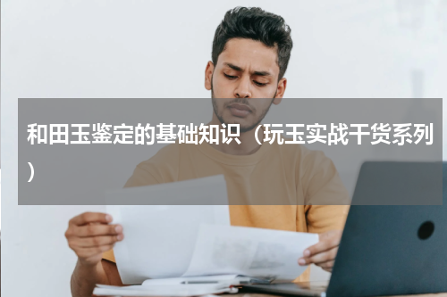 和田玉鉴定的基础知识（玩玉实战干货系列）