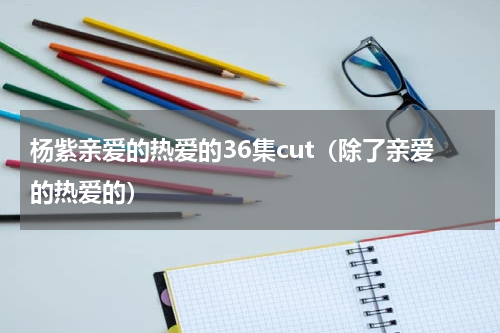 杨紫亲爱的热爱的36集cut（除了亲爱的热爱的）