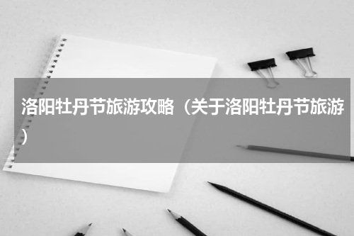 洛阳牡丹节旅游攻略（关于洛阳牡丹节旅游）
