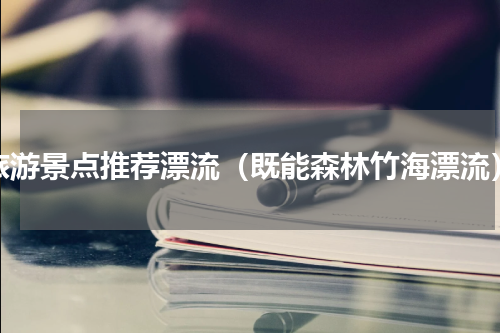 旅游景点推荐漂流（既能森林竹海漂流）
