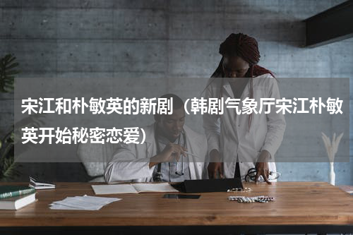 宋江和朴敏英的新剧（韩剧气象厅宋江朴敏英开始秘密恋爱）