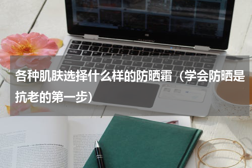 各种肌肤选择什么样的防晒霜（学会防晒是抗老的第一步）