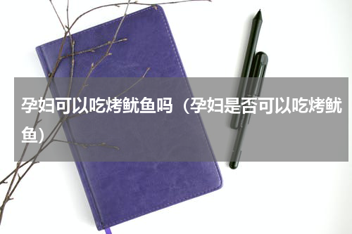 孕妇可以吃烤鱿鱼吗（孕妇是否可以吃烤鱿鱼）
