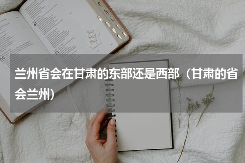 兰州省会在甘肃的东部还是西部（甘肃的省会兰州）