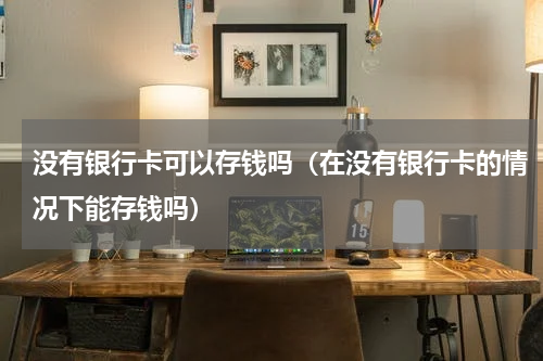 没有银行卡可以存钱吗（在没有银行卡的情况下能存钱吗）